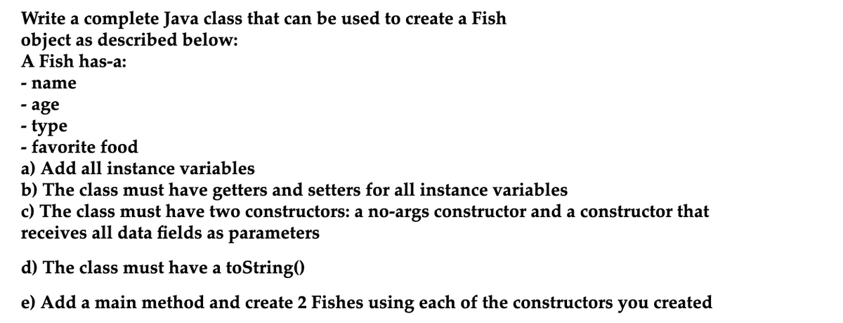 Write a complete Java class that can be used to create a Fish
object as described below:
A Fish has-a:
- name
age
- type
favorite food
a) Add all instance variables
b) The class must have getters and setters for all instance variables
c) The class must have two constructors: a no-args constructor and a constructor that
receives all data fields as parameters
d) The class must have a toString()
e) Add a main method and create 2 Fishes using each of the constructors
you
created
