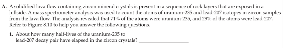 A. A solidified lava flow containing zircon mineral crystals is present in a sequence of rock layers that are exposed in a
hillside. A mass spectrometer analysis was used to count the atoms of uranium-235 and lead-207 isotopes in zircon samples
from the lava flow. The analysis revealed that 71% of the atoms were uranium-235, and 29% of the atoms were lead-207.
Refer to Figure 8.10 to help you answer the following questions.
1. About how many half-lives of the uranium-235 to
lead-207 decay pair have elapsed in the zircon crystals?
