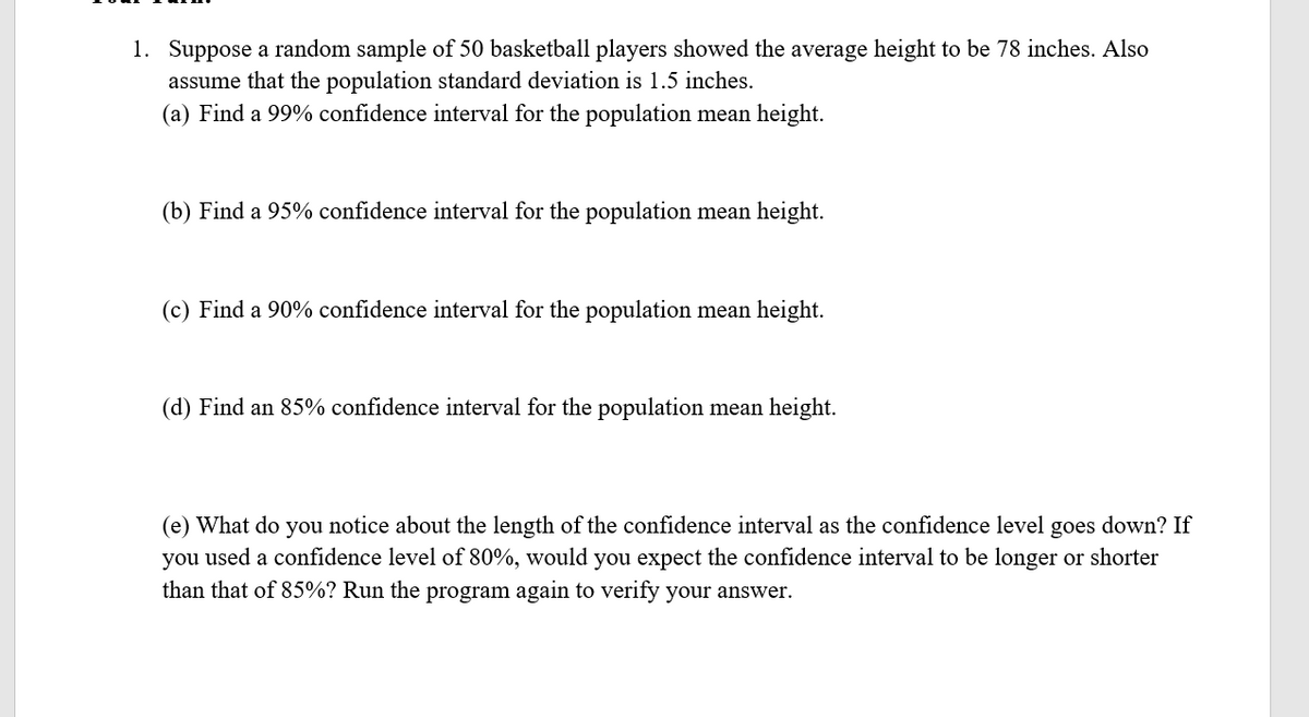 1. Suppose a random sample of 50 basketball players showed the average height to be 78 inches. Also
assume that the population standard deviation is 1.5 inches.
(a) Find a 99% confidence interval for the population mean height.
(b) Find a 95% confidence interval for the population mean height.
(c) Find a 90% confidence interval for the population mean height.
(d) Find an 85% confidence interval for the population mean height.
down? If
(e) What do you notice about the length of the confidence interval as the confidence level
you used a confidence level of 80%, would you expect the confidence interval to be longer or shorter
than that of 85%? Run the program again to verify your answer.
goes
