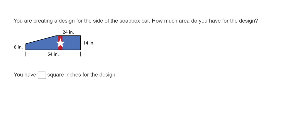 You are creating a design for the side of the soapbox car. How much area do you have for the design?
24 in.
14 in.
6 in.
54 in.
You have
square inches for the design.
