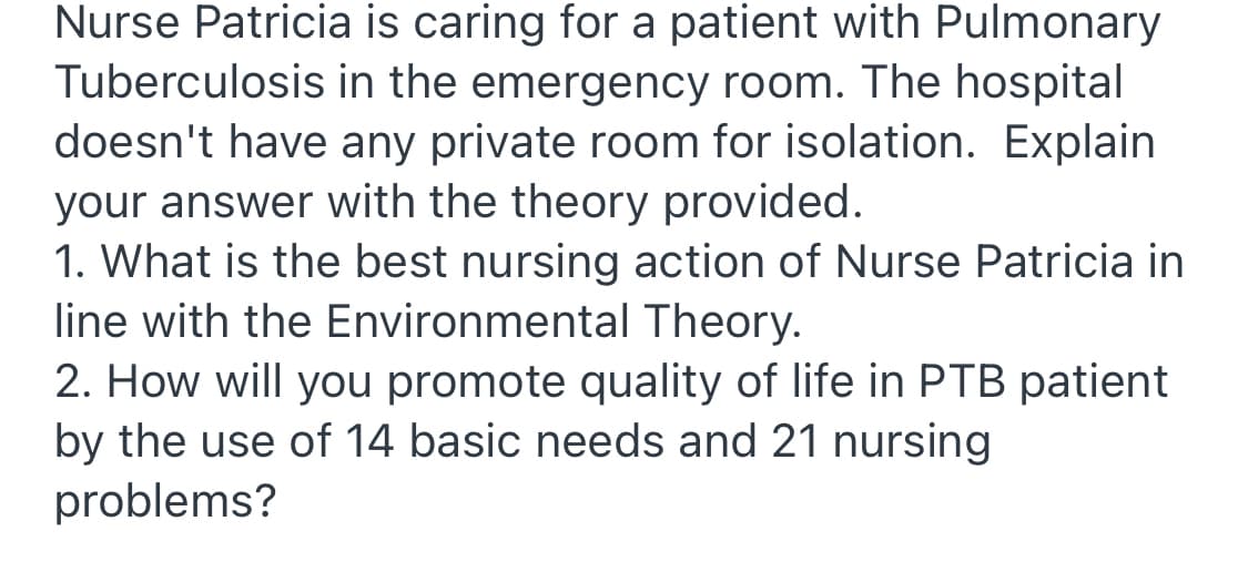 Nurse Patricia is caring for a patient with Pulmonary
Tuberculosis in the emergency room. The hospital
doesn't have any private room for isolation. Explain
your answer with the theory provided.
1. What is the best nursing action of Nurse Patricia in
line with the Environmental Theory.
2. How will you promote quality of life in PTB patient
by the use of 14 basic needs and 21 nursing
problems?
