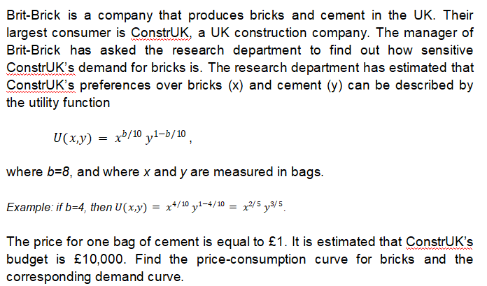 Brit-Brick is a company that produces bricks and cement in the UK. Their
largest consumer is ConstrUK, a UK construction company. The manager of
Brit-Brick has asked the research department to find out how sensitive
ConstrUK's demand for bricks is. The research department has estimated that
ConstrUK's preferences over bricks (x) and cement (y) can be described by
the utility function
U(x,y) = x³/10 y1-b/10
where b=8, and where x and y are measured in bags.
Example: if b=4, then U(x,y) = x*/10 yl-4/10 = x2/5 y3/5
The price for one bag of cement is equal to £1. It is estimated that ConstrUK's
budget is £10,000. Find the price-consumption curve for bricks and the
corresponding demand curve.
