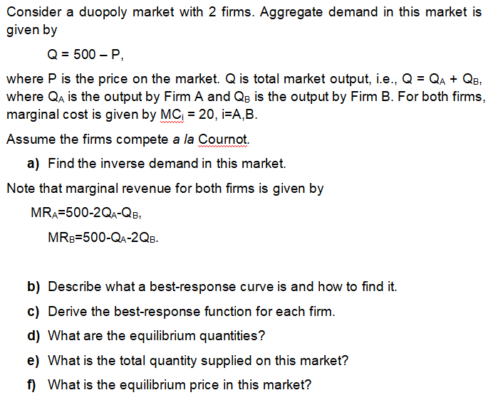 Consider a duopoly market with 2 firms. Aggregate demand in this market is
given by
Q = 500 – P,
where P is the price on the market. Q is total market output, i.e., Q = QA + Qe,
where Qa is the output by Firm A and QB is the output by Firm B. For both firms,
marginal cost is given by MC = 20, i=A,B.
Assume the firms compete a la Cournot.
a) Find the inverse demand in this market.
Note that marginal revenue for both firms is given by
MRA=500-2QA-QB,
MRB=500-QA-2QB.
b) Describe what a best-response curve is and how to find it.
c) Derive the best-response function for each firm.
d) What are the equilibrium quantities?
e) What is the total quantity supplied on this market?
f) What is the equilibrium price in this market?
