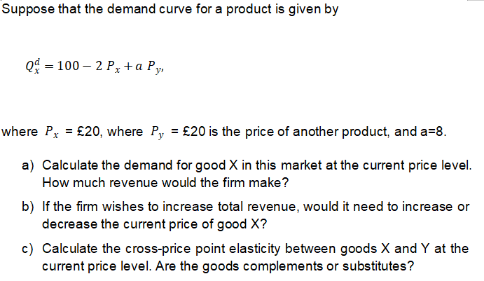 Suppose that the demand curve for a product is given by
Qd = 100 – 2 Px+a Py,
where Px = £20, where Py = £20 is the price of another product, and a=8.
a) Calculate the demand for good X in this market at the current price level.
How much revenue would the firm make?
b) If the firm wishes to increase total revenue, would it need to increase or
decrease the current price of good X?
c) Calculate the cross-price point elasticity between goods X and Y at the
current price level. Are the goods complements or substitutes?
