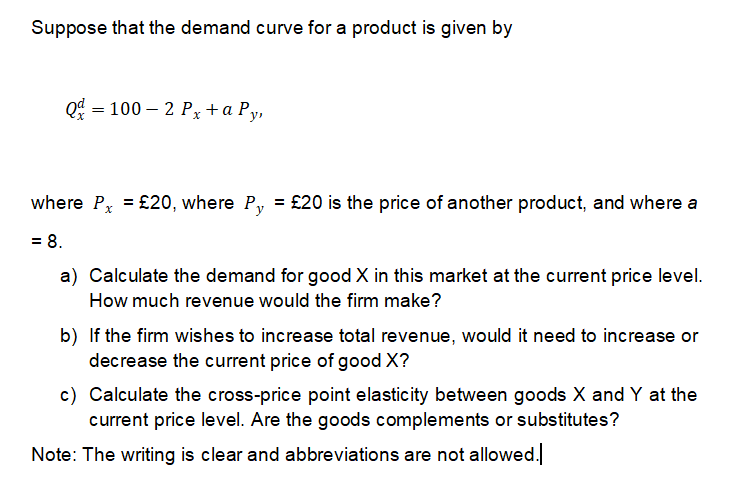 Suppose that the demand curve for a product is given by
= 100 – 2 Px+a Py,
= £20 is the price of another product, and where a
Py
%3D
where Px = £20, where
= 8.
a) Calculate the demand for good X in this market at the current price level.
How much revenue would the firm make?
b) If the firm wishes to increase total revenue, would it need to increase or
decrease the current price of good X?
c) Calculate the cross-price point elasticity between goods X and Y at the
current price level. Are the goods complements or substitutes?
Note: The writing is clear and abbreviations are not allowed.
