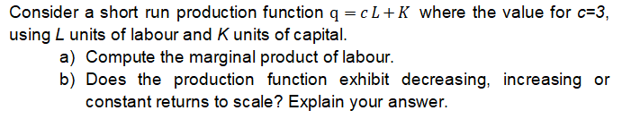 Consider a short run production function q = cL+K where the value for c=3,
using L units of labour and K units of capital.
a) Compute the marginal product of labour.
b) Does the production function exhibit decreasing, increasing or
constant returns to scale? Explain your answer.
