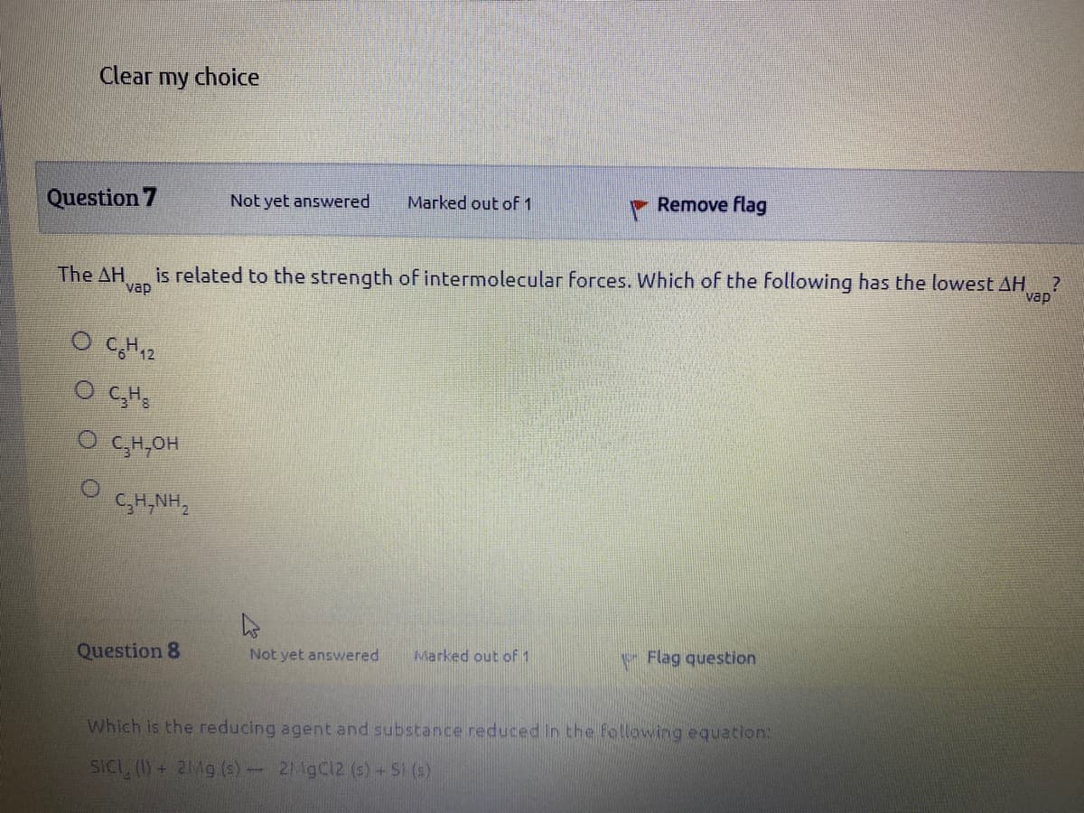 Clear my choice
Question 7
Not yet answered
Marked out of 1
Remove flag
The AH
vap
is related to the strength of intermolecular forces. Which of the following has the lowest AH
vap
O CH12
O CH,OH
C,H,NH,
Question 8
Not yet answered
Marked out of 1
Flag question
Which is the reducing agent and substance reduced in the following equation:
SICL, (1)
+2Mg (s)- 2M9C12 (s) + SI (s)

