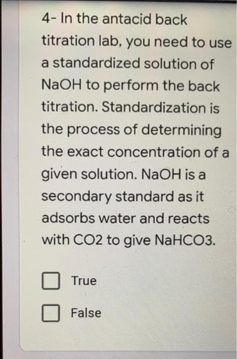 4- In the antacid back
titration lab, you need to use
a standardized solution of
NaOH to perform the back
titration. Standardization is
the process of determining
the exact concentration of a
given solution. NAOH is a
secondary standard as it
adsorbs water and reacts
with CO2 to give NaHCO3.
True
False
