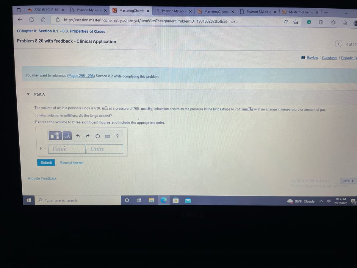 M Tn 220215 SCHE-100 x Pearson MyLab a X
n
<Chapter 8: Section 8.1. - 8.3. Properties of Gases
Problem 8.20 with feedback - Clinical Application
▼
You may want to reference (Pages 295-296) Section 8.2 while completing this problem.
Part A
V =
Submit
O
https://session.masteringchemistry.com/myct/itemView?assignment
Provide Feedback
μA 4
Value
The volume of air in a person's lungs is 630. mL at a pressure of 760. mmHg. Inhalation occurs as the pressure in the lungs drops to 751 mmHg with no change in temperature or amount of gas.
To what volume, in milliliters, did the lungs expand?
Express the volume to three significant figures and include the appropriate units.
Request Answer
MasteringChemis X
Type here to search
Units
?
Pearson MyLab a X MasteringChemis x Pearson MyLab a x
O
P
ProblemID=190183282&offset=next
1
A
MasteringChemis x +
✰ ✰
<
86°F Cloudy
Ⓒ G
Review | Constants | Periodic Ta
4 of 12
Activate Windows
Next >
Go to Settings to activate Windows
6:15 PM
7/21/2022
19