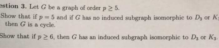 estion 3. Let G be a graph of order p2 5.
Show that if p = 5 and if G has no induced subgraph isomorphic to D3 or K
then G is a cycle.
%3D
Show that if p 6, then G has an induced subgraph isomorphic to D3 or K3.
