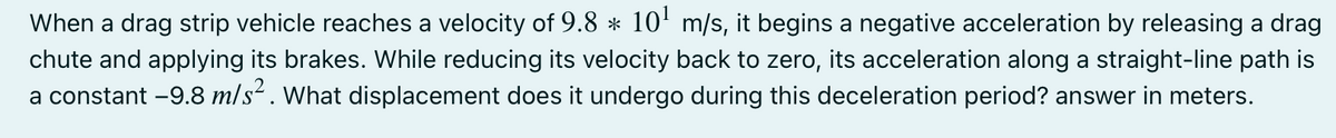 When a drag strip vehicle reaches a velocity of 9.8 * 10' m/s, it begins a negative acceleration by releasing a drag
chute and applying its brakes. While reducing its velocity back to zero, its acceleration along a straight-line path is
a constant -9.8 m/s². What displacement does it undergo during this deceleration period? answer in meters.
