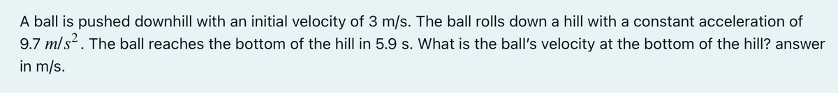 A ball is pushed downhill with an initial velocity of 3 m/s. The ball rolls down a hill with a constant acceleration of
9.7 m/s. The ball reaches the bottom of the hill in 5.9 s. What is the ball's velocity at the bottom of the hill? answer
in m/s.
