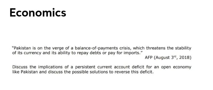Economics
"Pakistan is on the verge of a balance-of-payments crisis, which threatens the stability
of its currency and its ability to repay debts or pay for imports."
AFP (August 3", 2018)
Discuss the implications of a persistent current account deficit for an open economy
like Pakistan and discuss the possible solutions to reverse this deficit.
