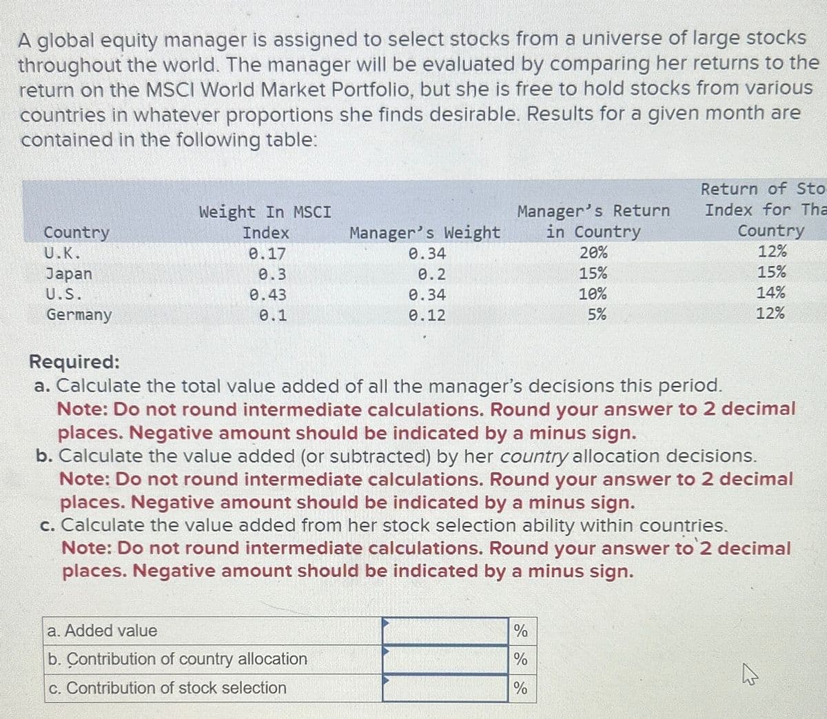 A global equity manager is assigned to select stocks from a universe of large stocks
throughout the world. The manager will be evaluated by comparing her returns to the
return on the MSCI World Market Portfolio, but she is free to hold stocks from various
countries in whatever proportions she finds desirable. Results for a given month are
contained in the following table:
Weight In MSCI
Country
Index
Manager's Weight
Manager's Return
in Country
Return of Sto
Index for Tha
Country
U.K.
0.17
0.34
20%
12%
Japan
0.3
0.2
15%
15%
U.S.
0.43
0.34
10%
14%
Germany
0.1
0.12
5%
12%
Required:
a. Calculate the total value added of all the manager's decisions this period.
Note: Do not round intermediate calculations. Round your answer to 2 decimal
places. Negative amount should be indicated by a minus sign.
b. Calculate the value added (or subtracted) by her country allocation decisions.
Note: Do not round intermediate calculations. Round your answer to 2 decimal
places. Negative amount should be indicated by a minus sign.
c. Calculate the value added from her stock selection ability within countries.
Note: Do not round intermediate calculations. Round your answer to 2 decimal
places. Negative amount should be indicated by a minus sign.
a. Added value
b. Contribution of country allocation
c. Contribution of stock selection
%
%
%
13