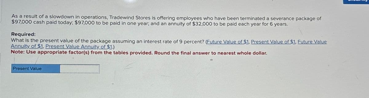 As a result of a slowdown in operations, Tradewind Stores is offering employees who have been terminated a severance package of
$97,000 cash paid today; $97,000 to be paid in one year; and an annuity of $32,000 to be paid each year for 6 years.
Required:
What is the present value of the package assuming an interest rate of 9 percent? (Future Value of $1. Present Value of $1. Future Value
Annuity of $1, Present Value Annuity of $1.)
Note: Use appropriate factor(s) from the tables provided. Round the final answer to nearest whole dollar.
Present Value