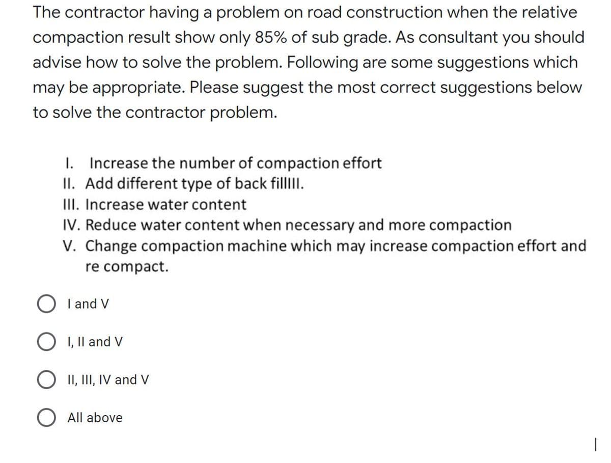 The contractor having a problem on road construction when the relative
compaction result show only 85% of sub grade. As consultant you should
advise how to solve the problem. Following are some suggestions which
may be appropriate. Please suggest the most correct suggestions below
to solve the contractor problem.
1. Increase the number of compaction effort
II. Add different type of back fillI.
II. Increase water content
IV. Reduce water content when necessary and more compaction
V. Change compaction machine which may increase compaction effort and
re compact.
O I and V
O I, Il and V
O II, III, IV and V
O All above
