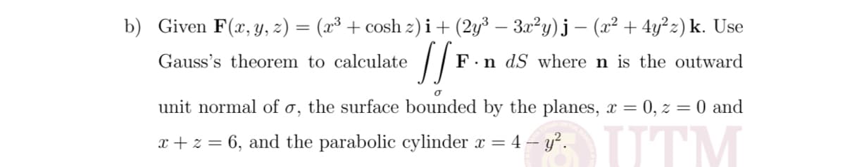 b) Given F(x, Y, z) = (x³ + cosh z) i+ (2y³ – 3x²y)j – (x² + 4y²z) k. Use
Gauss's theorem to calculate
F.n dS where n is the outward
unit normal of o, the surface bounded by the planes, x = 0, z = 0 and
UTM
x + z = 6, and the parabolic cylinder x =
4 – y².
