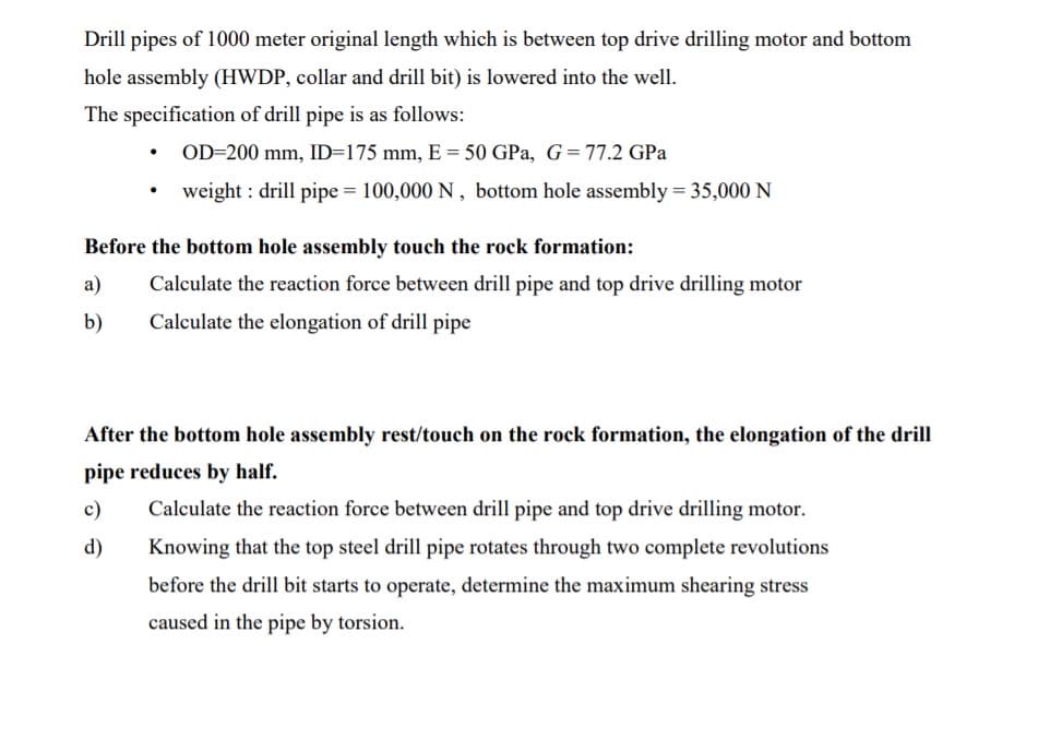 Drill pipes of 1000 meter original length which is between top drive drilling motor and bottom
hole assembly (HWDP, collar and drill bit) is lowered into the well.
The specification of drill pipe is as follows:
• OD=200 mm, ID=175 mm, E = 50 GPa, G= 77.2 GPa
weight : drill pipe = 100,000 N , bottom hole assembly = 35,000 N
Before the bottom hole assembly touch the rock formation:
a)
Calculate the reaction force between drill pipe and top drive drilling motor
b)
Calculate the elongation of drill pipe
After the bottom hole assembly rest/touch on the rock formation, the elongation of the drill
pipe reduces by half.
c)
Calculate the reaction force between drill pipe and top drive drilling motor.
d)
Knowing that the top steel drill pipe rotates through two complete revolutions
before the drill bit starts to operate, determine the maximum shearing stress
caused in the pipe by torsion.
