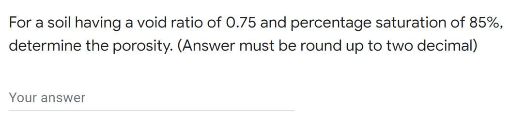 For a soil having a void ratio of 0.75 and percentage saturation of 85%,
determine the porosity. (Answer must be round up to two decimal)
Your answer
