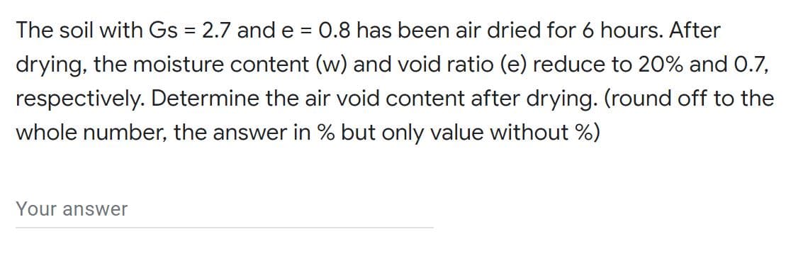 The soil with Gs = 2.7 and e = 0.8 has been air dried for 6 hours. After
%D
drying, the moisture content (w) and void ratio (e) reduce to 20% and 0.7,
respectively. Determine the air void content after drying. (round off to the
whole number, the answer in % but only value without %)
Your answer

