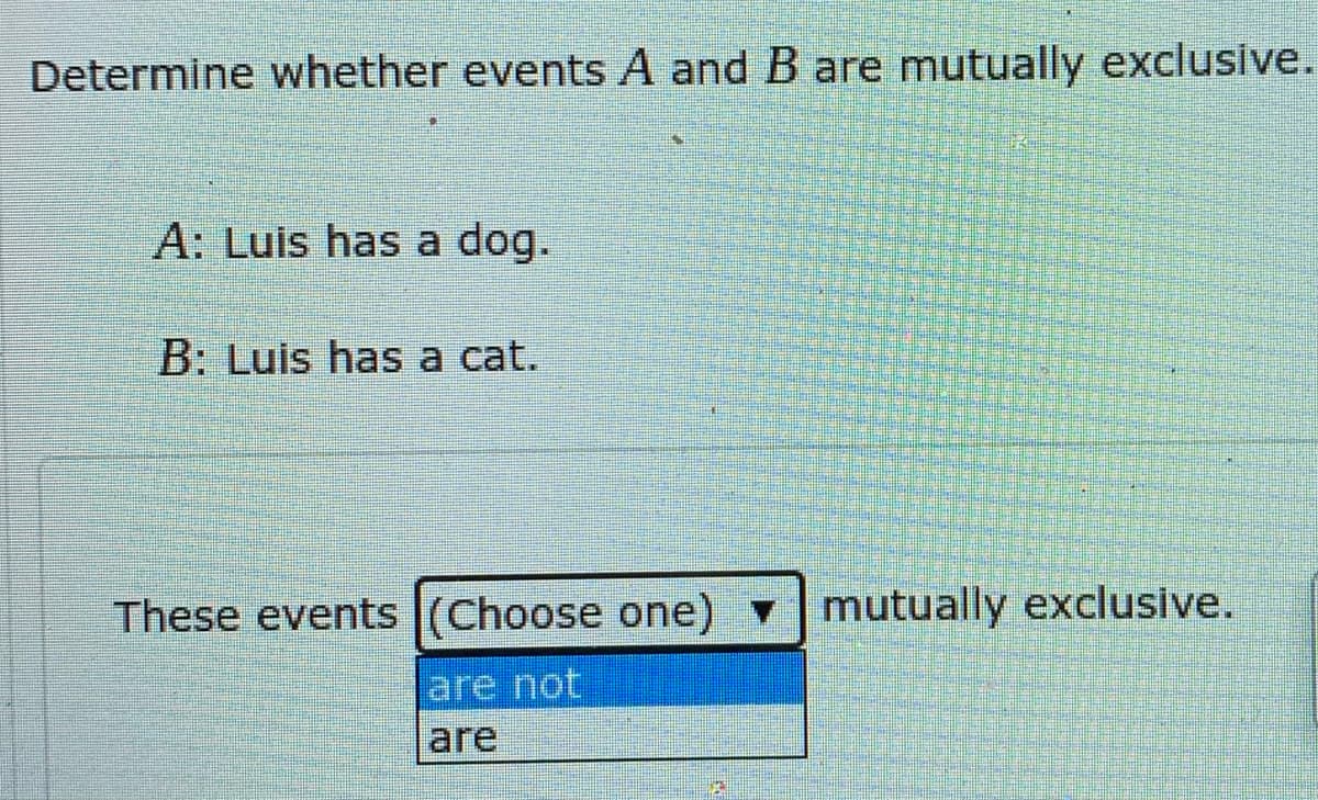 Determine whether events A and B are mutually exclusive.
A: Luis has a dog.
B: Luis has a cat.
These events (Choose one)
mutually exclusive.
are not
are
