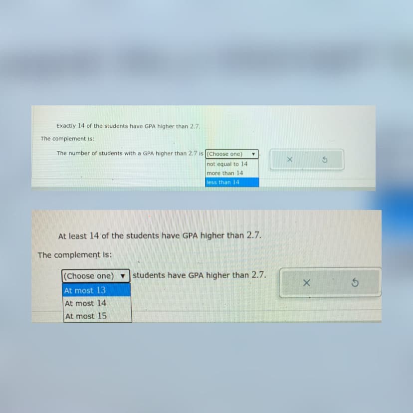 Exactly 14 of the students have GPA higher than 2.7.
The complement is:
The number of students with a GPA higher than 2.7 is (Choose one)
not equal to 14
more than 14
less than 14
At least 14 of the students have GPA higher than 2.7.
The complement is:
(Choose one)
students have GPA higher than 2.7.
At most 13
At most 14
At most 15
