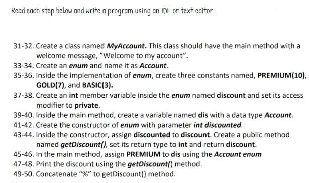 Read each step below and write a program using an IDE or text editor.
31-32. Create a class named MyAccount. This class should have the main method with a
welcome message, "Welcome to my account".
33-34. Create an enum and name it as Account.
35-36. Inside the implementation of enum, create three constants named, PREMIUM(10),
GOLD (7), and BASIC(3).
37-38. Create an int member variable inside the enum named discount and set its access
modifier to private.
39-40. Inside the main method, create a variable named dis with a data type Account.
41-42. Create the constructor of enum with parameter int discounted.
43-44. Inside the constructor, assign discounted to discount. Create a public method
named getDiscount(), set its return type to int and return discount.
45-46. In the main method, assign PREMIUM to dis using the Account enum
47-48. Print the discount using the getDiscount() method.
49-50. Concatenate "%" to getDiscount() method.