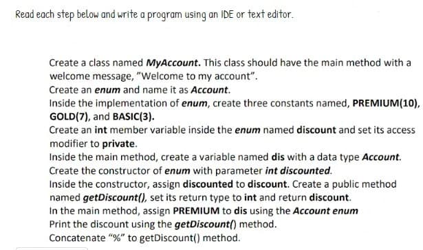 Read each step below and write a program using an IDE or text editor.
Create a class named MyAccount. This class should have the main method with a
welcome message, "Welcome to my account".
Create an enum and name it as Account.
Inside the implementation of enum, create three constants named, PREMIUM(10),
GOLD (7), and BASIC(3).
Create an int member variable inside the enum named discount and set its access
modifier to private.
Inside the main method, create a variable named dis with a data type Account.
Create the constructor of enum with parameter int discounted.
Inside the constructor, assign discounted to discount. Create a public method
named getDiscount(), set its return type to int and return discount.
In the main method, assign PREMIUM to dis using the Account enum
Print the discount using the getDiscount() method.
Concatenate "%" to getDiscount() method.
