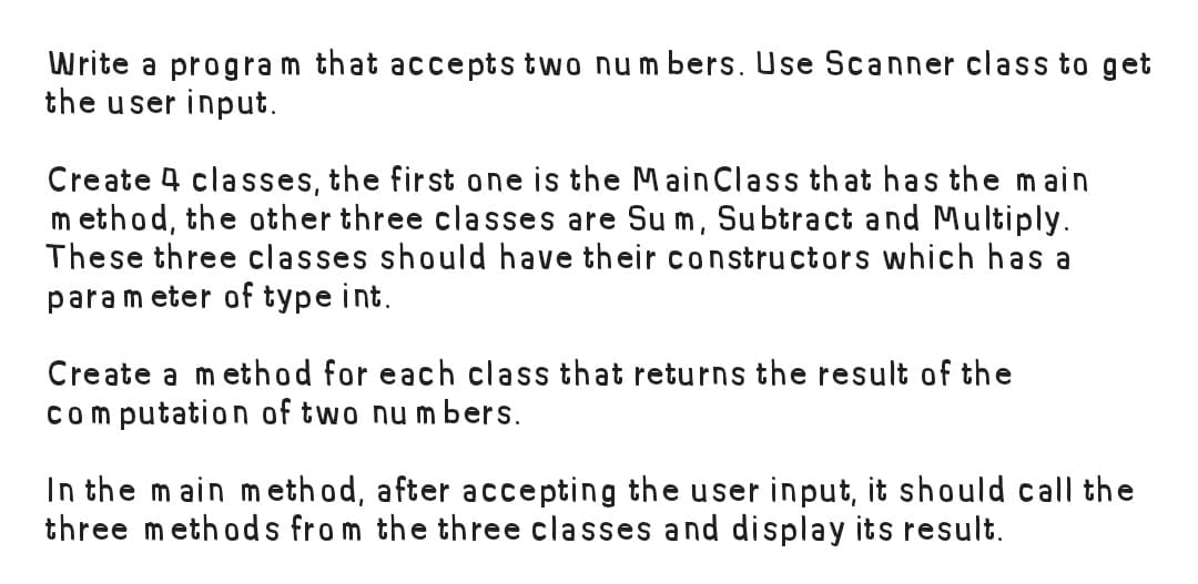 Write a program that accepts two numbers. Use Scanner class to get
the user input.
Create 4 classes, the first one is the Main Class that has the main
method, the other three classes are Su m, Subtract and Multiply.
These three classes should have their constructors which has a
parameter of type int.
Create a method for each class that returns the result of the
computation of two numbers.
In the main method, after accepting the user input, it should call the
three methods from the three classes and display its result.