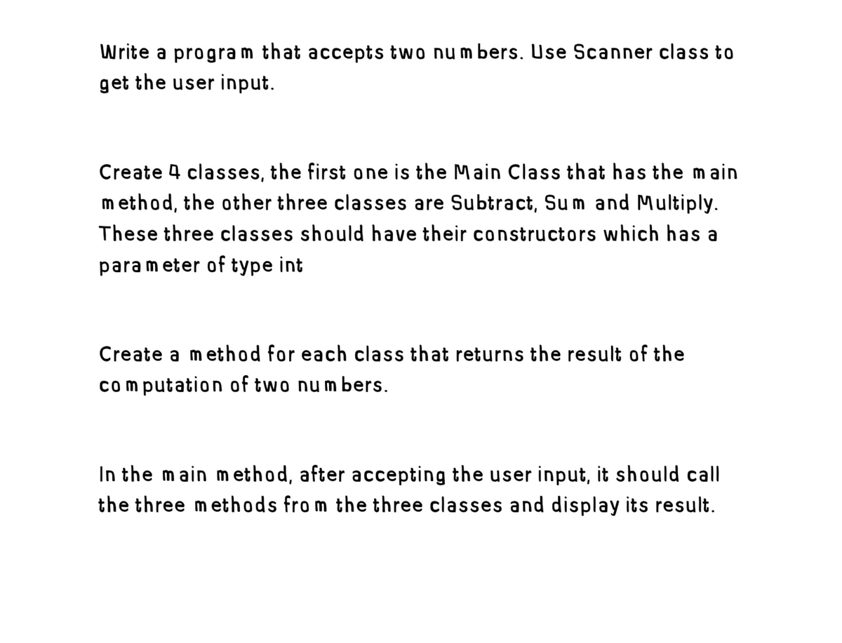 Write a program that accepts two numbers. Use Scanner class to
get the user input.
Create 4 classes, the first one is the Main Class that has the main
method, the other three classes are Subtract, Sum and Multiply.
These three classes should have their constructors which has a
para meter of type int
Create a method for each class that returns the result of the
computation of two numbers.
In the main method, after accepting the user input, it should call
the three methods from the three classes and display its result.