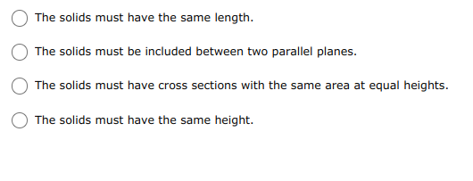 The solids must have the same length.
The solids must be included between two parallel planes.
The solids must have cross sections with the same area at equal heights.
The solids must have the same height.
