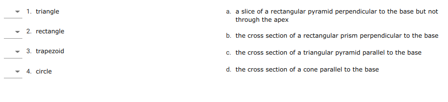 1. triangle
a. a slice of a rectangular pyramid perpendicular to the base but not
through the apex
2. rectangle
b. the cross section of a rectangular prism perpendicular to the base
3. trapezoid
c. the cross section of a triangular pyramid parallel to the base
• 4. circle
d. the cross section of a cone parallel to the base

