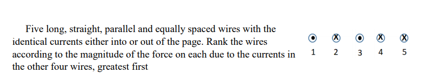 Five long, straight, parallel and equally spaced wires with the
identical currents either into or out of the page. Rank the wires
according to the magnitude of the force on each due to the currents in
the other four wires, greatest first
1 2 3 4 5
