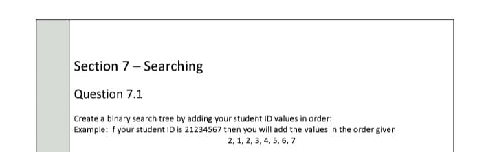 Section 7- Searching
Question 7.1
Create a binary search tree by adding your student ID values in order:
Example: If your student ID is 21234567 then you will add the values in the order given
2, 1, 2, 3, 4, 5, 6, 7
