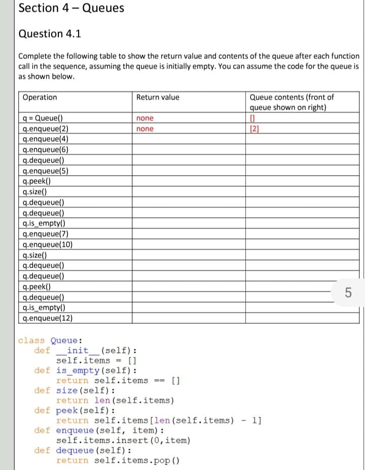 Section 4 - Queues
Question 4.1
Complete the following table to show the return value and contents of the queue after each function
call in the sequence, assuming the queue is initially empty. You can assume the code for the queue is
as shown below.
Queue contents (front of
queue shown on right)
Operation
Return value
q = Queue()
q.enqueue(2)
q.enqueue(4)
q.enqueue(6)
q.dequeue()
q.enqueue(5)
q.peek()
q.size()
q.dequeue()
q.dequeue()
q.is_empty()
q.enqueue(7)
q.enqueue(10)
q.size()
q.dequeue()
q.dequeue()
q.peek()
q.dequeue()
q.is_empty()
q.enqueue(12)
%3D
none
[2]
none
class Queue:
def
init
(self):
self.items = []
def is empty (self):
return self.items
def size (self):
return len (self.items)
def peek (self):
return self.items[len(self.items) - 1]
def enqueue (self, item) :
self.items.insert (0, item)
def dequeue (self):
return self.items.pop()
[]
LO
