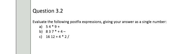 Question 3.2
Evaluate the following postfix expressions, giving your answer as a single number:
a) 54*9+
b) 837* +4-
c) 16 12 + 4 * 2/
