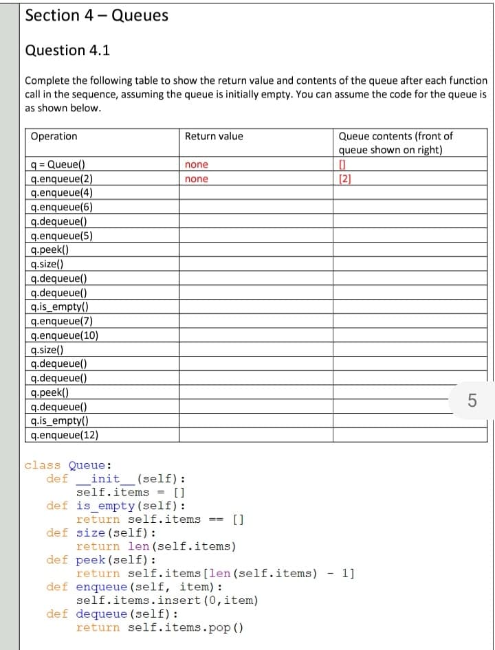 Section 4 - Queues
Question 4.1
Complete the following table to show the return value and contents of the queue after each function
call in the sequence, assuming the queue is initially empty. You can assume the code for the queue is
as shown below.
Operation
Return value
Queue contents (front of
queue shown on right)
q = Queue()
q.enqueue(2)
q.enqueue(4)
q.enqueue(6)
q.dequeue()
q.enqueue(5)
q.peek()
q.size()
q.dequeue()
q.dequeue()
q.is_empty()
q.enqueue(7)
q.enqueue(10)
q.size()
q.dequeue()
q.dequeue()
q.peek()
q.dequeue()
q.is_empty()
q.enqueue(12)
none
none
[2]
class Queue:
def _init__ (self):
self.items = []
def is empty (self):
return self.items
def size (self):
return len (self.items)
def peek (self):
return self.items[len(self.items) - 1]
def enqueue (self, item) :
self.items.insert (0, item)
def dequeue (self):
return self.items.pop ()
[)
