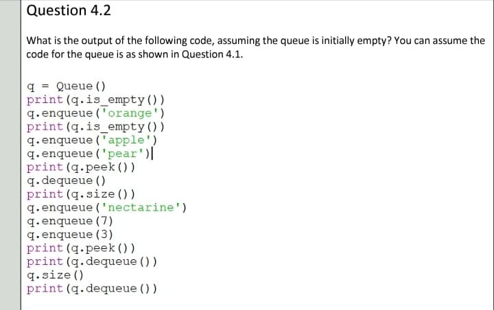 Question 4.2
What is the output of the following code, assuming the queue is initially empty? You can assume the
code for the queue is as shown in Question 4.1.
q = Queue ()
print (q.is_empty())
q. enqueue ('orange')
print (q.is_empty())
q. enqueue ('apple')
q. enqueue ('pear')||
print (q.peek () )
q. dequeue ()
print (q.size () )
q. enqueue ('nectarine')
q. enqueue (7)
q. enqueue (3)
print (q.peek ())
print (q.dequeue ())
q.size ()
print (q.dequeue ())
