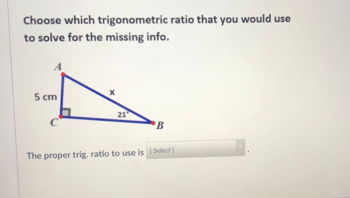 Choose which trigonometric ratio that you would use
to solve for the missing info.
A
5 cm
21°
C
B
The proper trig. ratio to use is [Select ]

