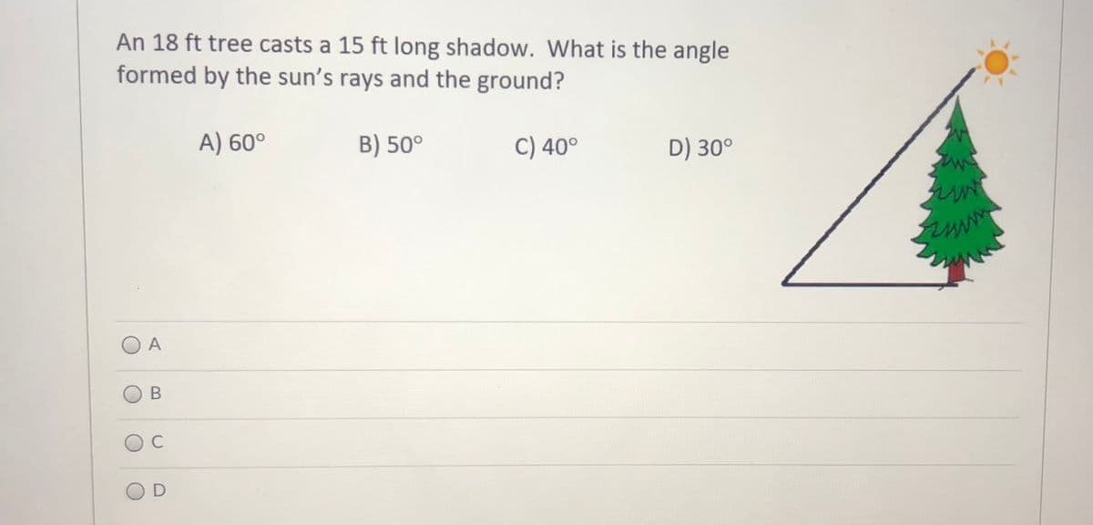 An 18 ft tree casts a 15 ft long shadow. What is the angle
formed by the sun's rays and the ground?
A) 60°
B) 50°
C) 40°
D) 30°
O A
