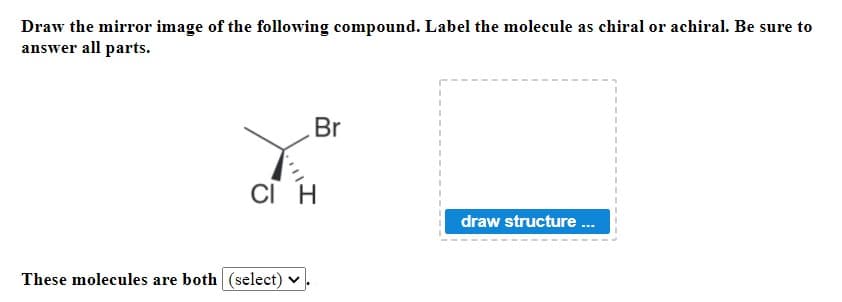 Draw the mirror image of the following compound. Label the molecule as chiral or achiral. Be sure to
answer all parts.
Br
cI H
draw structure .
These molecules are both (select) v
