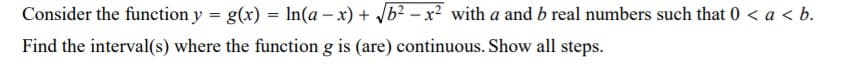 Consider the function y = g(x) = In(a – x) + b? – x? with a and b real numbers such that 0 < a < b.
Find the interval(s) where the function g is (are) continuous. Show all steps.
