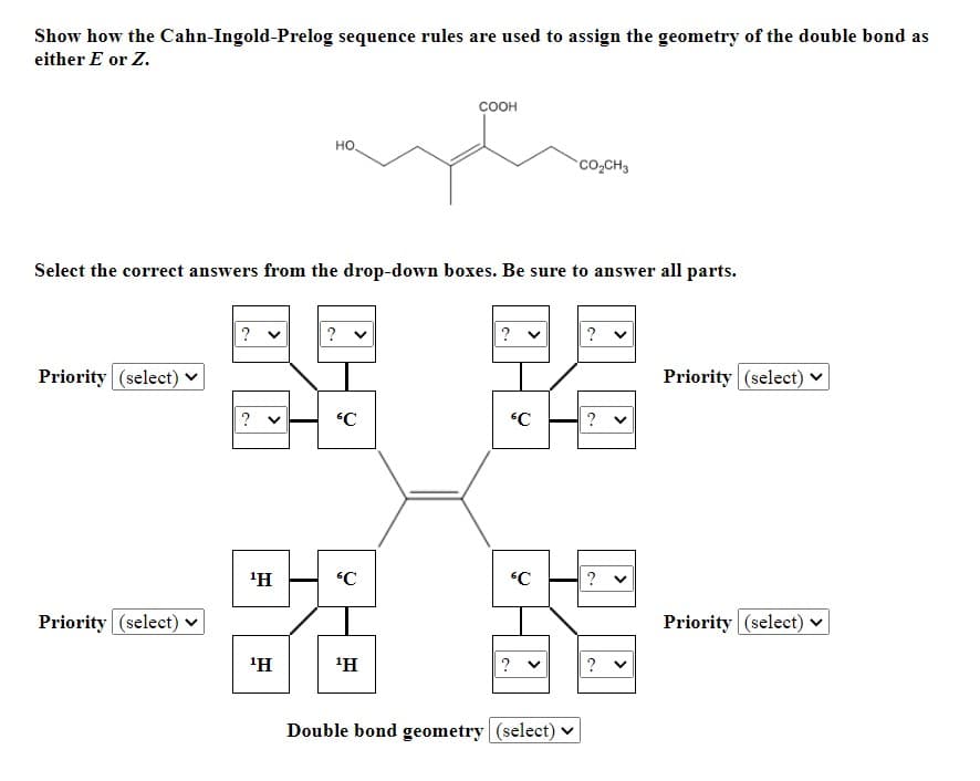 Show how the Cahn-Ingold-Prelog sequence rules are used to assign the geometry of the double bond as
either E or Z.
соон
но
Co,CH3
Select the correct answers from the drop-down boxes. Be sure to answer all parts.
? v
?
?
? v
Priority (select) v
Priority (select)
?
'H
C
Priority (select)
Priority (select) ♥
'H
'H
?
?
Double bond geometry (select) ♥
