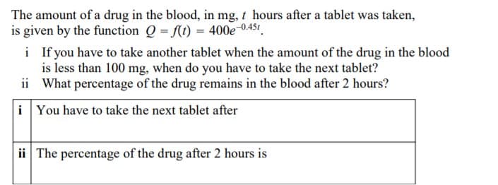 The amount of a drug in the blood, in mg, t hours after a tablet was taken,
is given by the function Q = ft) = 400e-0.451.
i If you have to take another tablet when the amount of the drug in the blood
is less than 100 mg, when do you have to take the next tablet?
ii What percentage of the drug remains in the blood after 2 hours?
i You have to take the next tablet after
ii The percentage of the drug after 2 hours is
