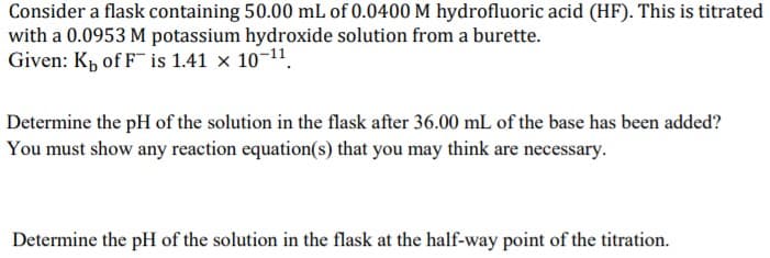 Consider a flask containing 50.00 mL of 0.0400 M hydrofluoric acid (HF). This is titrated
with a 0.0953 M potassium hydroxide solution from a burette.
Given: Kp of F is 1.41 x 10-11.
Determine the pH of the solution in the flask after 36.00 mL of the base has been added?
You must show any reaction equation(s) that you may think are necessary.
Determine the pH of the solution in the flask at the half-way point of the titration.
