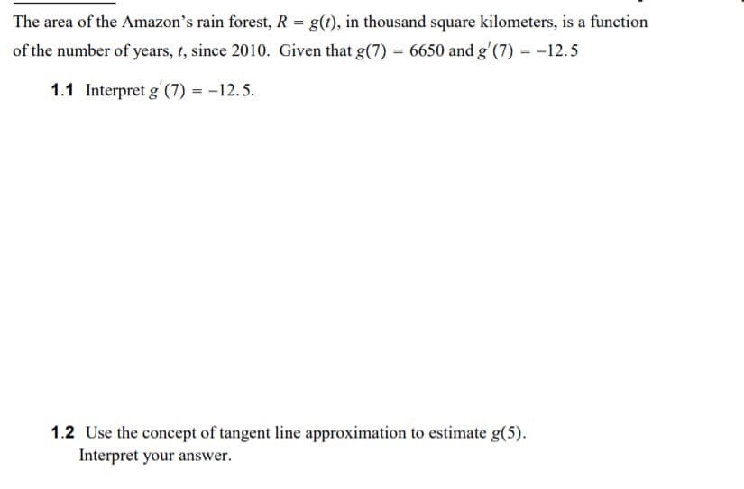 The area of the Amazon's rain forest, R = g(t), in thousand square kilometers, is a function
of the number of years, 1, since 2010. Given that g(7) = 6650 and g'(7) = -12.5
1.1 Interpret g (7) = -12.5.
1.2 Use the concept of tangent line approximation to estimate g(5).
Interpret your answer.
