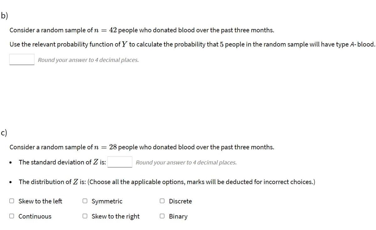 b)
Consider a random sample of n
42 people who donated blood over the past three months.
Use the relevant probability function of Y to calculate the probability that 5 people in the random sample will have type A-blood.
Round your answer to 4 decimal places.
c)
Consider a random sample of n =
28 people who donated blood over the past three months.
The standard deviation of Z is:
Round your answer to 4 decimal places.
The distribution of Z is: (Choose all the applicable options, marks will be deducted for incorrect choices.)
O Skew to the left
O Symmetric
O Discrete
O Continuous
O Skew to the right
O Binary
