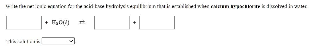 Write the net ionic equation for the acid-base hydrolysis equilibrium that is established when calcium hypochlorite is dissolved in water.
+ H2O(e)
This solution is
