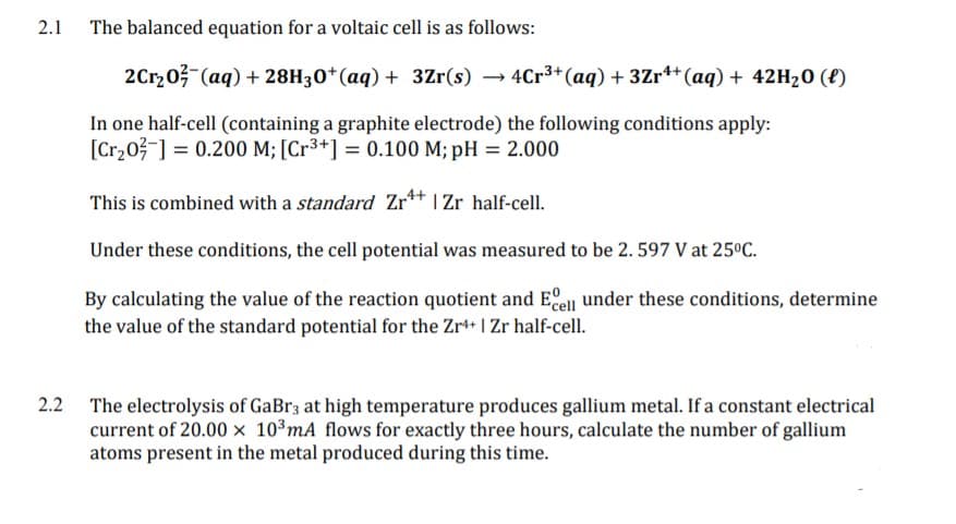 2.1
The balanced equation for a voltaic cell is as follows:
2Crz03 (aq) + 28H30*(aq) + 3Zr(s) → 4Cr3+(aq) + 3Zr** (aq) + 42H20 (8)
In one half-cell (containing a graphite electrode) the following conditions apply:
[Cr203-] = 0.200 M; [Cr³+] = 0.100 M; pH = 2.000
This is combined with a standard Zr** I Zr half-cell.
Under these conditions, the cell potential was measured to be 2. 597 V at 25ºC.
By calculating the value of the reaction quotient and Eell under these conditions, determine
the value of the standard potential for the Zr++ | Zr half-cell.
2.2 The electrolysis of GaBr3 at high temperature produces gallium metal. If a constant electrical
current of 20.00 x 103mA flows for exactly three hours, calculate the number of gallium
atoms present in the metal produced during this time.

