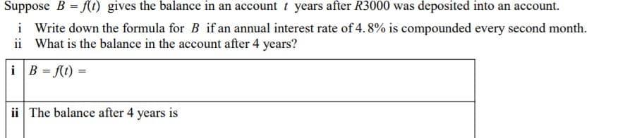 Suppose B = f(t) gives the balance in an account t years after R3000 was deposited into an account.
i Write down the formula for B if an annual interest rate of 4. 8% is compounded every second month.
ii What is the balance in the account after 4 years?
i B = f(t) =
ii The balance after 4 years is
